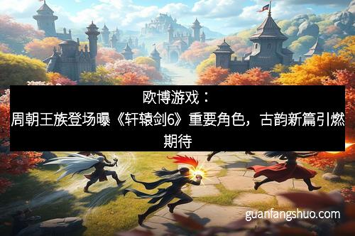 欧博游戏：周朝王族登场曝《轩辕剑6》重要角色，古韵新篇引燃期待